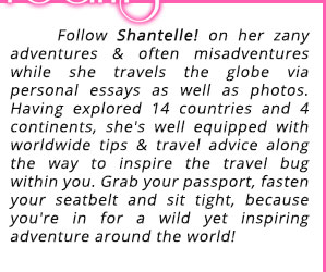 Follow Shantelle! on her zany adventures & often misadventures while she travels the globe via personal essays as well as photos. Having explored 14 countries and 4 continents, she's well equipped with worldwide tips & travel advice along the way to inspire the travel bug within you. Grab your passport, fasten your seatbelt and sit tight, because you're in for a wild yet inspiring adventure around the world!